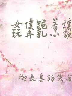 女仆跪着让主人玩弄乳小说