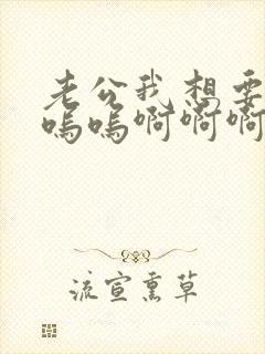 老公我想要呜呜呜呜啊啊啊嗯嗯嗯嗯