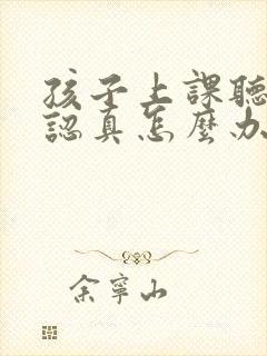 孩子上课听课不认真怎么办