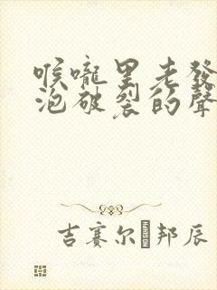 喉咙里老发出泡泡破裂的声音