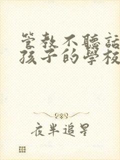 管教不听话叛逆孩子的学校哪里最好