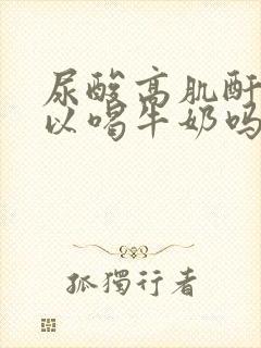 尿酸高肌酐高可以喝牛奶吗