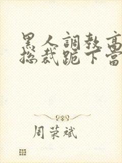 黑人调教高傲女总裁跪下当奴