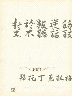 对于叛逆的孩子又不听话该怎么教