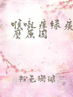 喉咙痒绿痰是什么原因