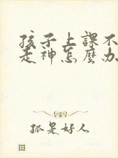 孩子上课不集中走神怎么办