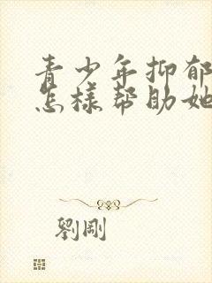 青少年抑郁家长怎样帮助她走出来