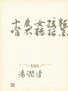 十岁女孩叛逆顶嘴不听话怎么办