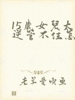 15岁女儿太叛逆管不住怎么办