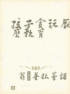 孩子贪玩厌学怎么教育