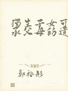 独生子女可以继承父母的遗产吗