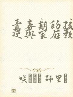 青春期的孩子叛逆与家庭教育