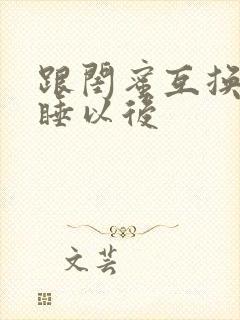 跟闺蜜互换老公睡以后