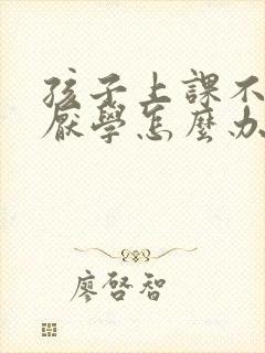 孩子上课不认真厌学怎么办