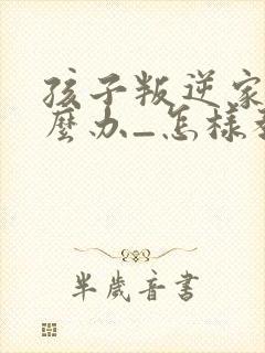 孩子叛逆家长怎么办_怎样教育叛逆的孩子