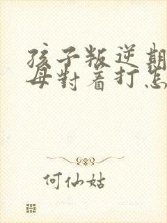 孩子叛逆期和父母对着打怎么办