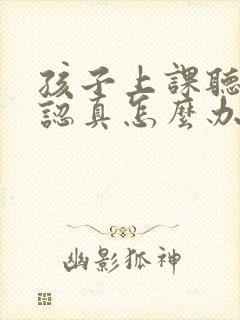 孩子上课听课不认真怎么办