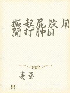 撅起屁股用手扒开打肿bl