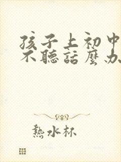 孩子上初中叛逆不听话么办