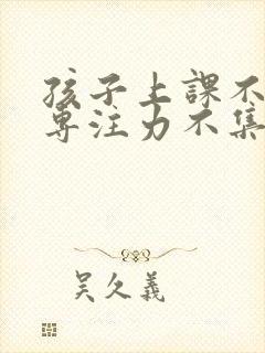 孩子上课不专心专注力不集中