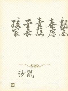 孩子青春期叛逆家长焦虑怎么办