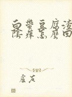 白带豆腐渣状外阴痒怎么回事