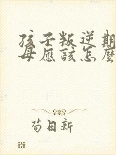 孩子叛逆期时父母应该怎么做