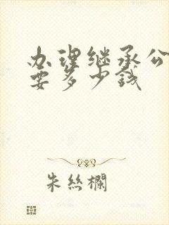 办理继承公证需要多少钱