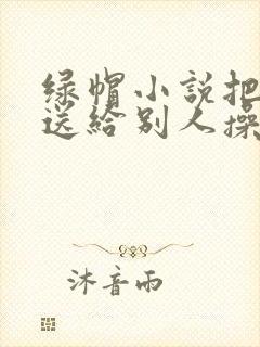 绿帽小说把老婆送给别人操