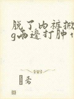 脱了内裤掀起pg两边打肿作文