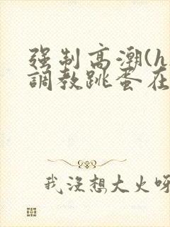 强制高潮(h)调教跳蛋在线观看