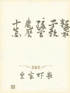 十岁孩子叛逆期怎么管教最合适女孩爱撒谎