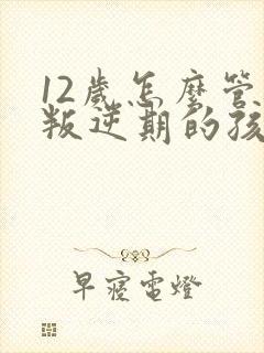 12岁怎么管教叛逆期的孩子