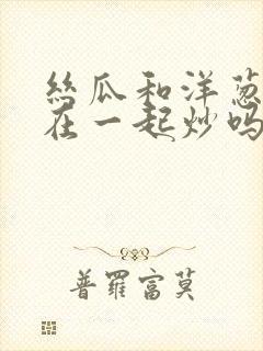 丝瓜和洋葱能放在一起炒吗