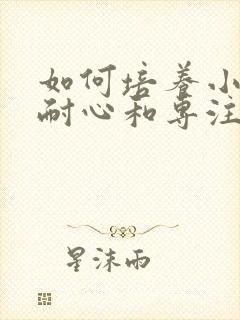 如何培养小孩的耐心和专注力