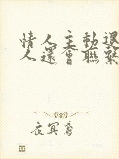 情人主动退出男人还会联系吗