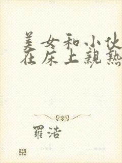 美女和小伙一起在床上亲热