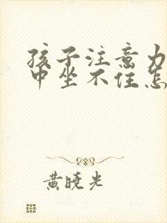 孩子注意力不集中坐不住怎么回事