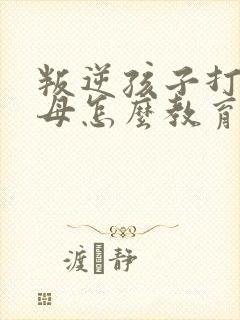 叛逆孩子打骂父母怎么教育