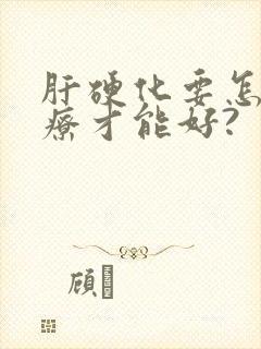 肝硬化要怎么治疗才能好?