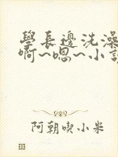 学长边洗澡边我啊~嗯~小说