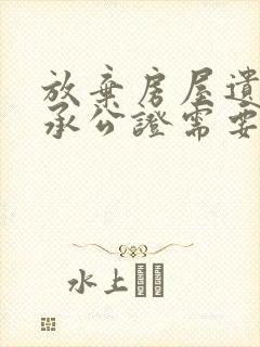 放弃房屋遗产继承公证需要多少钱