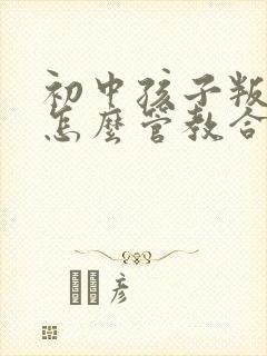 初中孩子叛逆期怎么管教合适男孩