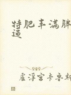 特肥丰满胖熟妇逼