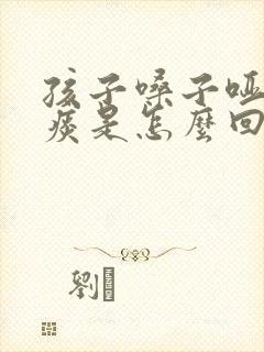 孩子嗓子哑了有痰是怎么回事