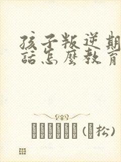 孩子叛逆期不听话怎么教育靠谱推荐