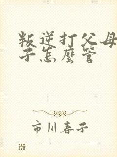 叛逆打父母的孩子怎么管