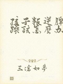 孩子叛逆脾气暴躁该怎么办