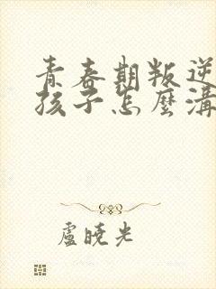 青春期叛逆的女孩子怎么沟通