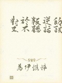 对于叛逆的孩子又不听话该怎么教